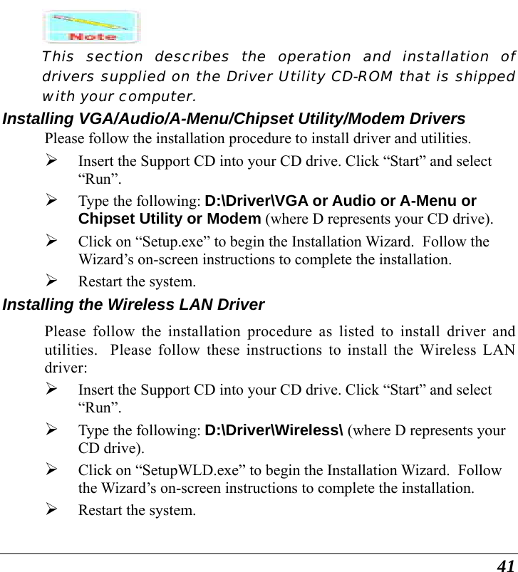  41  This section describes the operation and installation of drivers supplied on the Driver Utility CD-ROM that is shipped with your computer. Installing VGA/Audio/A-Menu/Chipset Utility/Modem Drivers Please follow the installation procedure to install driver and utilities. ¾ Insert the Support CD into your CD drive. Click “Start” and select “Run”. ¾ Type the following: D:\Driver\VGA or Audio or A-Menu or Chipset Utility or Modem (where D represents your CD drive). ¾ Click on “Setup.exe” to begin the Installation Wizard.  Follow the Wizard’s on-screen instructions to complete the installation.   ¾ Restart the system. Installing the Wireless LAN Driver Please follow the installation procedure as listed to install driver and utilities.  Please follow these instructions to install the Wireless LAN driver: ¾ Insert the Support CD into your CD drive. Click “Start” and select “Run”. ¾ Type the following: D:\Driver\Wireless\ (where D represents your CD drive). ¾ Click on “SetupWLD.exe” to begin the Installation Wizard.  Follow the Wizard’s on-screen instructions to complete the installation.   ¾ Restart the system. 
