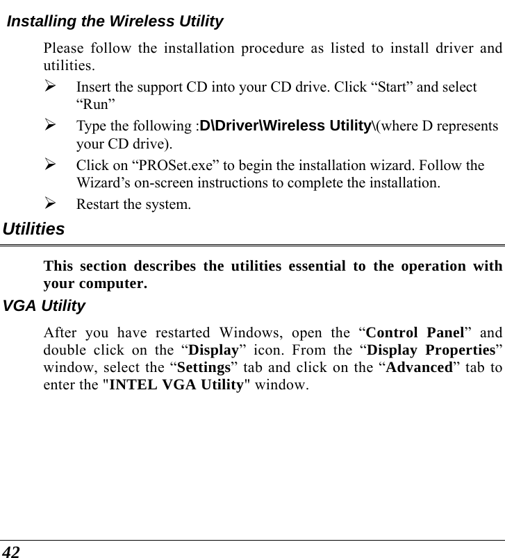  42  Installing the Wireless Utility Please follow the installation procedure as listed to install driver and utilities. ¾ Insert the support CD into your CD drive. Click “Start” and select “Run” ¾ Type the following :D\Driver\Wireless Utility\(where D represents your CD drive). ¾ Click on “PROSet.exe” to begin the installation wizard. Follow the Wizard’s on-screen instructions to complete the installation. ¾ Restart the system. Utilities This section describes the utilities essential to the operation with your computer. VGA Utility After you have restarted Windows, open the “Control Panel” and double click on the “Display” icon. From the “Display Properties” window, select the “Settings” tab and click on the “Advanced” tab to enter the &quot;INTEL VGA Utility&quot; window.  
