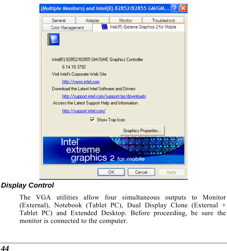  44   Display Control The VGA utilities allow four simultaneous outputs to Monitor (External), Notebook (Tablet PC), Dual Display Clone (External + Tablet PC) and Extended Desktop. Before proceeding, be sure the monitor is connected to the computer. 