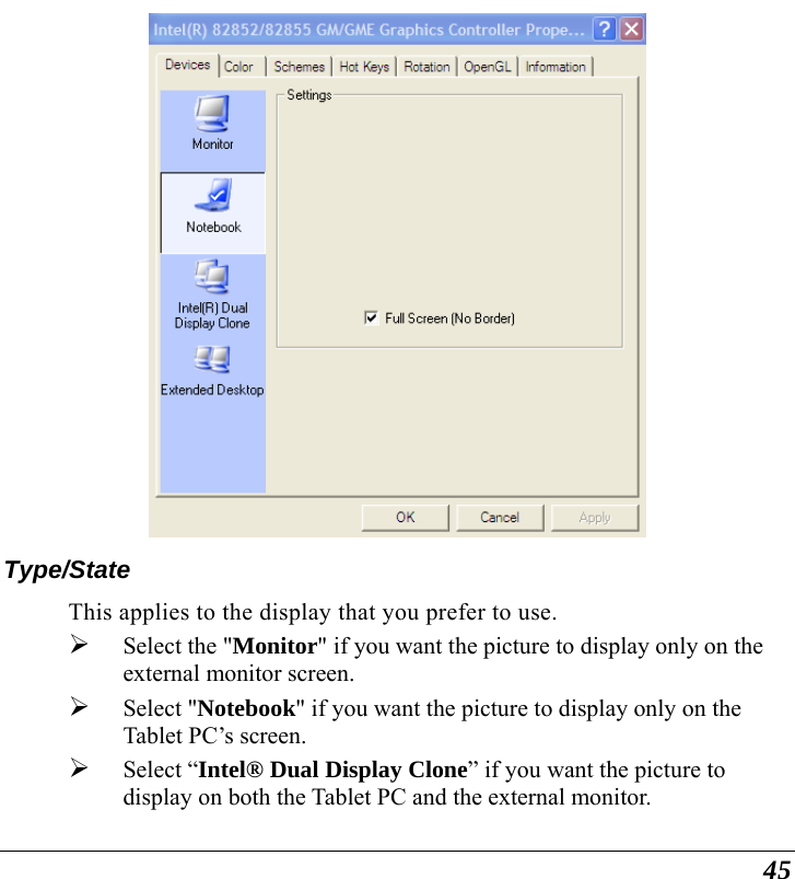  45  Type/State This applies to the display that you prefer to use.  ¾ Select the &quot;Monitor&quot; if you want the picture to display only on the external monitor screen.   ¾ Select &quot;Notebook&quot; if you want the picture to display only on the Tablet PC’s screen. ¾ Select “Intel® Dual Display Clone” if you want the picture to display on both the Tablet PC and the external monitor. 