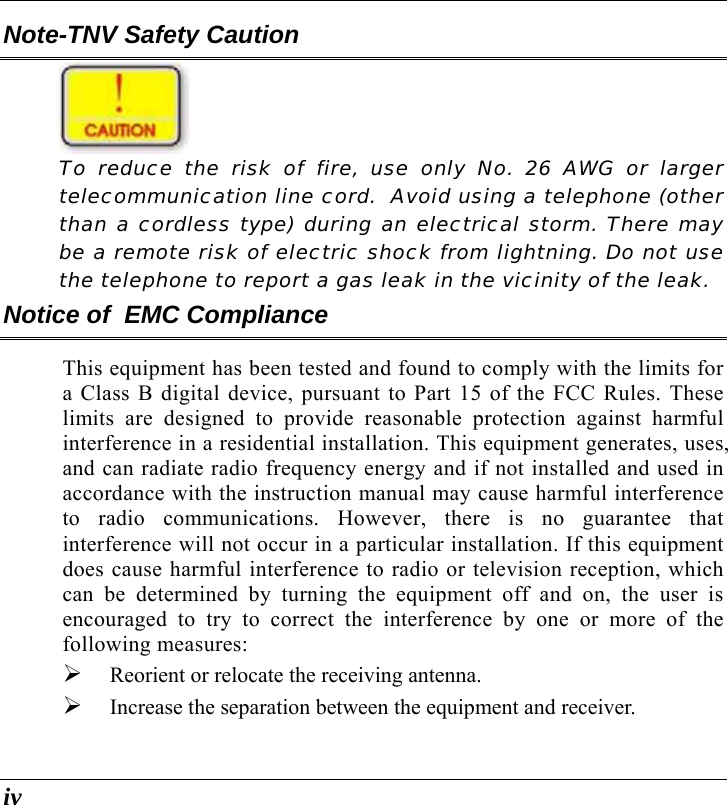  iv Note-TNV Safety Caution   To reduce the risk of fire, use only No. 26 AWG or larger telecommunication line cord.  Avoid using a telephone (other than a cordless type) during an electrical storm. There may be a remote risk of electric shock from lightning. Do not use the telephone to report a gas leak in the vicinity of the leak. Notice of  EMC Compliance This equipment has been tested and found to comply with the limits for a Class B digital device, pursuant to Part 15 of the FCC Rules. These limits are designed to provide reasonable protection against harmful interference in a residential installation. This equipment generates, uses, and can radiate radio frequency energy and if not installed and used in accordance with the instruction manual may cause harmful interference to radio communications. However, there is no guarantee that interference will not occur in a particular installation. If this equipment does cause harmful interference to radio or television reception, which can be determined by turning the equipment off and on, the user is encouraged to try to correct the interference by one or more of the following measures: ¾ Reorient or relocate the receiving antenna. ¾ Increase the separation between the equipment and receiver. 