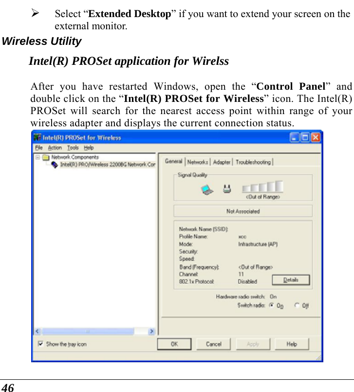  46 ¾ Select “Extended Desktop” if you want to extend your screen on the external monitor. Wireless Utility Intel(R) PROSet application for Wirelss After you have restarted Windows, open the “Control Panel” and double click on the “Intel(R) PROSet for Wireless” icon. The Intel(R) PROSet will search for the nearest access point within range of your wireless adapter and displays the current connection status.  