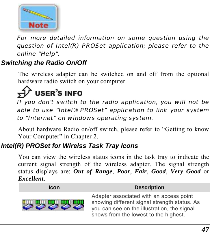  47  For more detailed information on some question using the question of Intel(R) PROSet application; please refer to the online “Help”. Switching the Radio On/Off The wireless adapter can be switched on and off from the optional hardware radio switch on your computer.   If you don’t switch to the radio application, you will not be able to use “Intel® PROSet” application to link your system to “Internet” on windows operating system. About hardware Radio on/off switch, please refer to “Getting to know Your Computer” in Chapter 2. Intel(R) PROSet for Wirelss Task Tray Icons You can view the wireless status icons in the task tray to indicate the current signal strength of the wireless adapter. The signal strength status displays are: Out of Range,  Poor,  Fair,  Good,  Very Good or Excellent. Icon  Description Adapter associated with an access point showing different signal strength status. As you can see on the illustration, the signal shows from the lowest to the highest. 