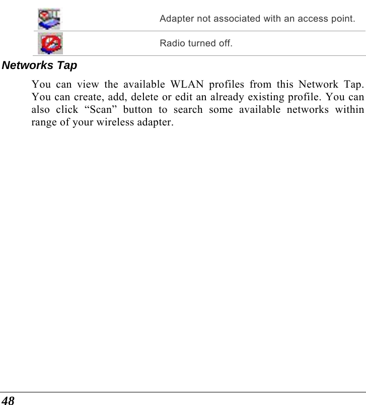  48  Adapter not associated with an access point.  Radio turned off. Networks Tap You can view the available WLAN profiles from this Network Tap. You can create, add, delete or edit an already existing profile. You can also click “Scan” button to search some available networks within range of your wireless adapter. 