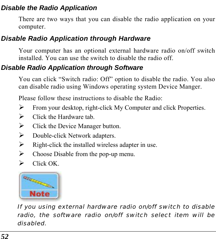  52 Disable the Radio Application There are two ways that you can disable the radio application on your computer.  Disable Radio Application through Hardware Your computer has an optional external hardware radio on/off switch installed. You can use the switch to disable the radio off. Disable Radio Application through Software You can click “Switch radio: Off” option to disable the radio. You also can disable radio using Windows operating system Device Manger. Please follow these instructions to disable the Radio: ¾ From your desktop, right-click My Computer and click Properties. ¾ Click the Hardware tab. ¾ Click the Device Manager button.  ¾ Double-click Network adapters. ¾ Right-click the installed wireless adapter in use. ¾ Choose Disable from the pop-up menu. ¾ Click OK.  If you using external hardware radio on/off switch to disable radio, the software radio on/off switch select item will be disabled. 