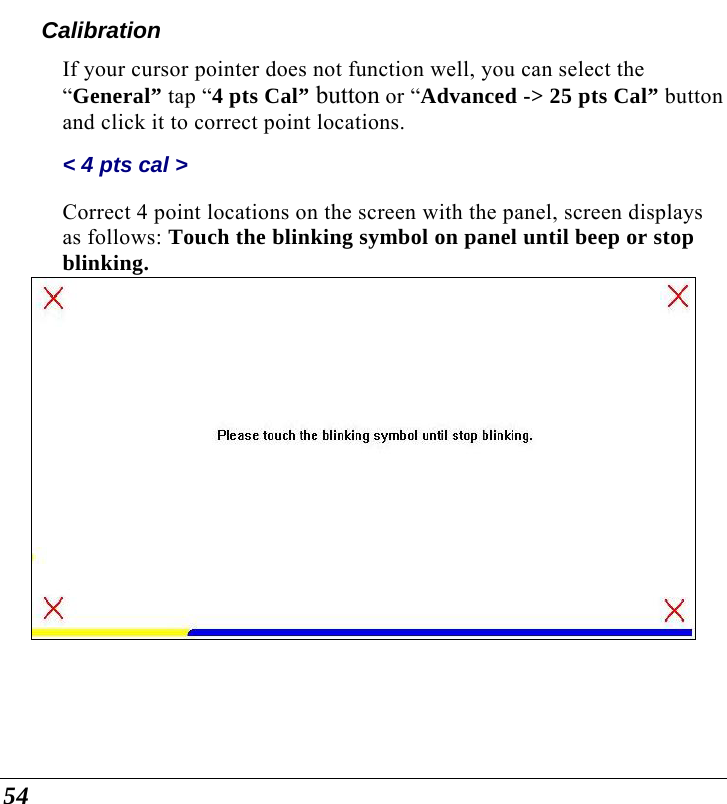  54 Calibration If your cursor pointer does not function well, you can select the “General” tap “4 pts Cal” button or “Advanced -&gt; 25 pts Cal” button and click it to correct point locations.  &lt; 4 pts cal &gt; Correct 4 point locations on the screen with the panel, screen displays as follows: Touch the blinking symbol on panel until beep or stop blinking.     