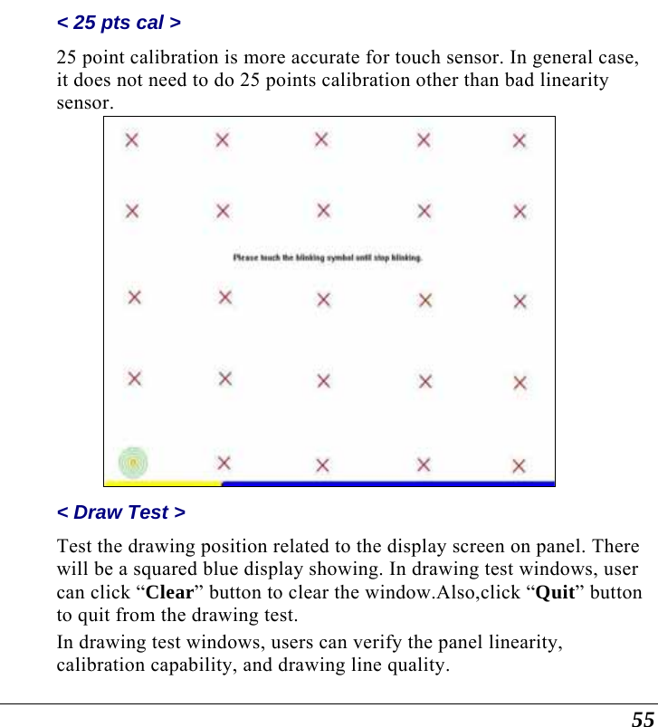  55 &lt; 25 pts cal &gt;  25 point calibration is more accurate for touch sensor. In general case, it does not need to do 25 points calibration other than bad linearity sensor.  &lt; Draw Test &gt;  Test the drawing position related to the display screen on panel. There will be a squared blue display showing. In drawing test windows, user can click “Clear” button to clear the window.Also,click “Quit” button to quit from the drawing test. In drawing test windows, users can verify the panel linearity, calibration capability, and drawing line quality. 
