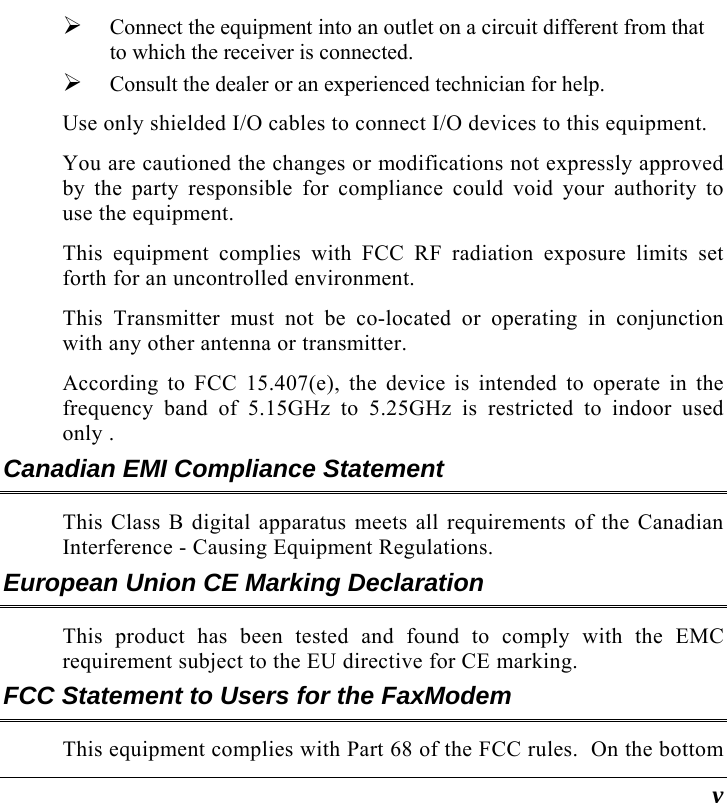  v ¾ Connect the equipment into an outlet on a circuit different from that to which the receiver is connected. ¾ Consult the dealer or an experienced technician for help. Use only shielded I/O cables to connect I/O devices to this equipment. You are cautioned the changes or modifications not expressly approved by the party responsible for compliance could void your authority to use the equipment. This equipment complies with FCC RF radiation exposure limits set forth for an uncontrolled environment.   This Transmitter must not be co-located or operating in conjunction with any other antenna or transmitter.  According to FCC 15.407(e), the device is intended to operate in the frequency band of 5.15GHz to 5.25GHz is restricted to indoor used only .  Canadian EMI Compliance Statement This Class B digital apparatus meets all requirements of the Canadian Interference - Causing Equipment Regulations. European Union CE Marking Declaration This product has been tested and found to comply with the EMC requirement subject to the EU directive for CE marking. FCC Statement to Users for the FaxModem This equipment complies with Part 68 of the FCC rules.  On the bottom 
