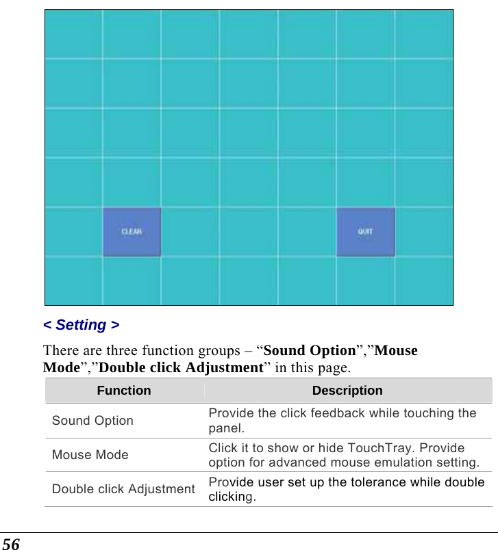  56  &lt; Setting &gt;  There are three function groups – “Sound Option”,”Mouse Mode”,”Double click Adjustment” in this page.  Function  Description Sound Option  Provide the click feedback while touching the panel. Mouse Mode  Click it to show or hide TouchTray. Provide option for advanced mouse emulation setting.Double click Adjustment Provide user set up the tolerance while double clicking. 