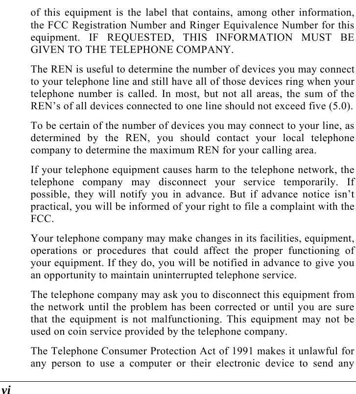  vi of this equipment is the label that contains, among other information, the FCC Registration Number and Ringer Equivalence Number for this equipment. IF REQUESTED, THIS INFORMATION MUST BE GIVEN TO THE TELEPHONE COMPANY. The REN is useful to determine the number of devices you may connect to your telephone line and still have all of those devices ring when your telephone number is called. In most, but not all areas, the sum of the REN’s of all devices connected to one line should not exceed five (5.0).   To be certain of the number of devices you may connect to your line, as determined by the REN, you should contact your local telephone company to determine the maximum REN for your calling area.  If your telephone equipment causes harm to the telephone network, the telephone company may disconnect your service temporarily. If possible, they will notify you in advance. But if advance notice isn’t practical, you will be informed of your right to file a complaint with the FCC. Your telephone company may make changes in its facilities, equipment, operations or procedures that could affect the proper functioning of your equipment. If they do, you will be notified in advance to give you an opportunity to maintain uninterrupted telephone service. The telephone company may ask you to disconnect this equipment from the network until the problem has been corrected or until you are sure that the equipment is not malfunctioning. This equipment may not be used on coin service provided by the telephone company. The Telephone Consumer Protection Act of 1991 makes it unlawful for any person to use a computer or their electronic device to send any 
