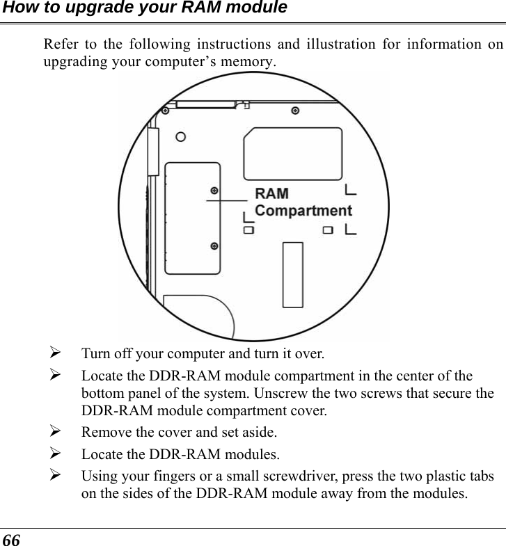  66 How to upgrade your RAM module Refer to the following instructions and illustration for information on upgrading your computer’s memory.  ¾ Turn off your computer and turn it over. ¾ Locate the DDR-RAM module compartment in the center of the bottom panel of the system. Unscrew the two screws that secure the DDR-RAM module compartment cover. ¾ Remove the cover and set aside.   ¾ Locate the DDR-RAM modules. ¾ Using your fingers or a small screwdriver, press the two plastic tabs on the sides of the DDR-RAM module away from the modules.   