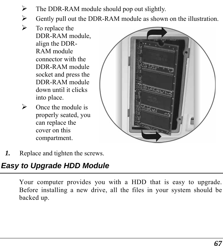  67 ¾ The DDR-RAM module should pop out slightly. ¾ Gently pull out the DDR-RAM module as shown on the illustration.¾ To replace the DDR-RAM module, align the DDR-RAM module connector with the DDR-RAM module socket and press the DDR-RAM module down until it clicks into place. ¾ Once the module is properly seated, you can replace the cover on this compartment.    1. Replace and tighten the screws. Easy to Upgrade HDD Module Your computer provides you with a HDD that is easy to upgrade.  Before installing a new drive, all the files in your system should be backed up. 
