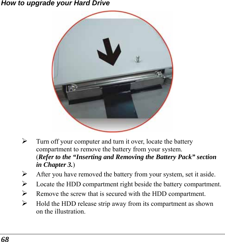  68 How to upgrade your Hard Drive  ¾ Turn off your computer and turn it over, locate the battery compartment to remove the battery from your system.   (Refer to the “Inserting and Removing the Battery Pack” section in Chapter 3.) ¾ After you have removed the battery from your system, set it aside. ¾ Locate the HDD compartment right beside the battery compartment.¾ Remove the screw that is secured with the HDD compartment. ¾ Hold the HDD release strip away from its compartment as shown on the illustration. 