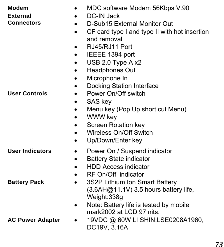  73 Modem  •  MDC software Modem 56Kbps V.90 External Connectors • DC-IN Jack •  D-Sub15 External Monitor Out •  CF card type I and type II with hot insertion and removal • RJ45/RJ11 Port •  IEEEE 1394 port •  USB 2.0 Type A x2 • Headphones Out • Microphone In •  Docking Station Interface User Controls  •  Power On/Off switch • SAS key •  Menu key (Pop Up short cut Menu) • WWW key •  Screen Rotation key •  Wireless On/Off Switch • Up/Down/Enter key User Indicators  •  Power On / Suspend indicator • Battery State indicator •  HDD Access indicator  •  RF On/Off  indicator Battery Pack  •  3S2P Lithium Ion Smart Battery (3.6AH@11.1V) 3.5 hours battery life, Weight:338g •  Note: Battery life is tested by mobile mark2002 at LCD 97 nits. AC Power Adapter  •  19VDC @ 60W LI SHIN:LSE0208A1960, DC19V, 3.16A 
