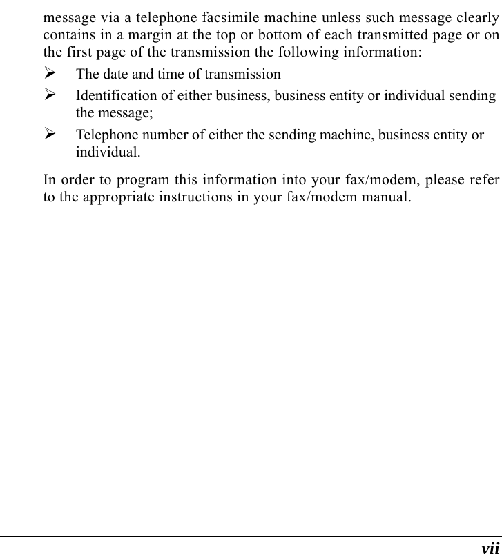  vii message via a telephone facsimile machine unless such message clearly contains in a margin at the top or bottom of each transmitted page or on the first page of the transmission the following information: ¾ The date and time of transmission ¾ Identification of either business, business entity or individual sending the message; ¾ Telephone number of either the sending machine, business entity or individual. In order to program this information into your fax/modem, please refer to the appropriate instructions in your fax/modem manual. 