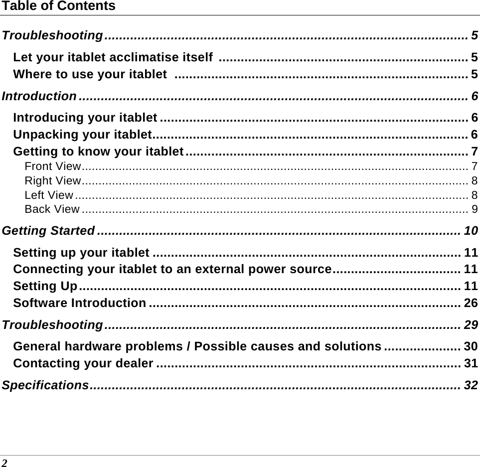  2 Table of Contents Troubleshooting ................................................................................................... 5 Let your itablet acclimatise itself  .................................................................... 5 Where to use your itablet  ................................................................................ 5 Introduction .......................................................................................................... 6 Introducing your itablet .................................................................................... 6 Unpacking your itablet ...................................................................................... 6 Getting to know your itablet ............................................................................. 7 Front View ................................................................................................................... 7 Right View ................................................................................................................... 8 Left View ..................................................................................................................... 8 Back View ................................................................................................................... 9 Getting Started ................................................................................................... 10 Setting up your itablet .................................................................................... 11 Connecting your itablet to an external power source ................................... 11 Setting Up ........................................................................................................ 11 Software Introduction ..................................................................................... 26 Troubleshooting .................................................................................................  29 General hardware problems / Possible causes and solutions ..................... 30 Contacting your dealer ................................................................................... 31 Specifications ..................................................................................................... 32 
