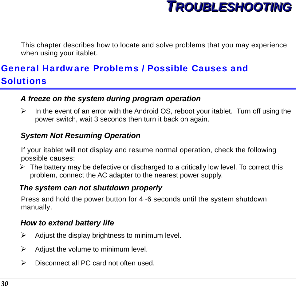  30 TTTRRROOOUUUBBBLLLEEESSSHHHOOOOOOTTTIIINNNGGG   This chapter describes how to locate and solve problems that you may experience when using your itablet. General Hardware Problems / Possible Causes and Solutions A freeze on the system during program operation ¾ In the event of an error with the Android OS, reboot your itablet.  Turn off using the power switch, wait 3 seconds then turn it back on again. System Not Resuming Operation If your itablet will not display and resume normal operation, check the following possible causes: ¾ The battery may be defective or discharged to a critically low level. To correct this problem, connect the AC adapter to the nearest power supply. The system can not shutdown properly Press and hold the power button for 4~6 seconds until the system shutdown manually. How to extend battery life  ¾ Adjust the display brightness to minimum level. ¾ Adjust the volume to minimum level. ¾ Disconnect all PC card not often used.   