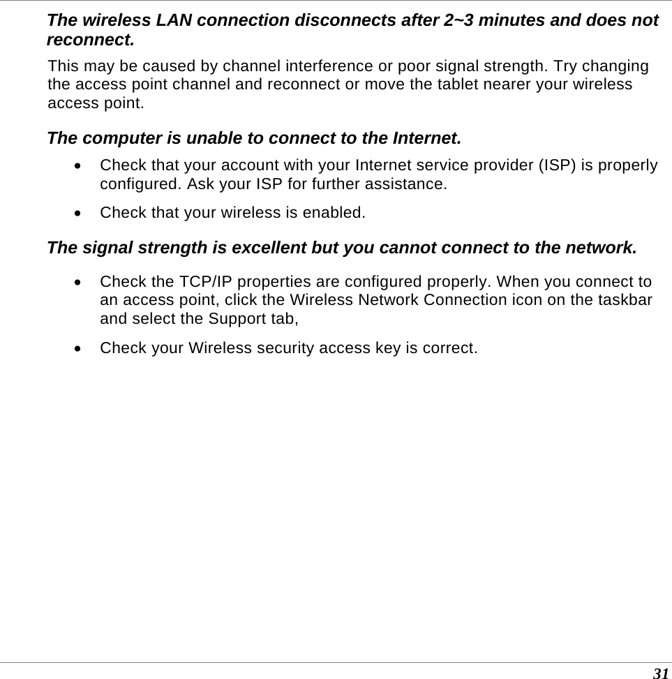  31 The wireless LAN connection disconnects after 2~3 minutes and does not reconnect. This may be caused by channel interference or poor signal strength. Try changing the access point channel and reconnect or move the tablet nearer your wireless access point. The computer is unable to connect to the Internet. •  Check that your account with your Internet service provider (ISP) is properly configured. Ask your ISP for further assistance. •  Check that your wireless is enabled. The signal strength is excellent but you cannot connect to the network. •  Check the TCP/IP properties are configured properly. When you connect to an access point, click the Wireless Network Connection icon on the taskbar and select the Support tab, •  Check your Wireless security access key is correct.  