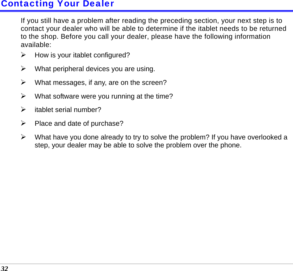  32  Contacting Your Dealer If you still have a problem after reading the preceding section, your next step is to contact your dealer who will be able to determine if the itablet needs to be returned to the shop. Before you call your dealer, please have the following information available: ¾ How is your itablet configured?  ¾ What peripheral devices you are using. ¾ What messages, if any, are on the screen? ¾ What software were you running at the time? ¾ itablet serial number? ¾ Place and date of purchase?  ¾ What have you done already to try to solve the problem? If you have overlooked a step, your dealer may be able to solve the problem over the phone.  