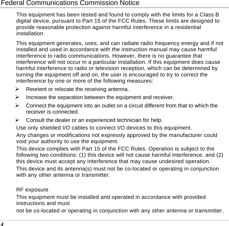  4 Federal Communications Commission Notice This equipment has been tested and found to comply with the limits for a Class B digital device, pursuant to Part 15 of the FCC Rules. These limits are designed to provide reasonable protection against harmful interference in a residential installation.  This equipment generates, uses, and can radiate radio frequency energy and if not installed and used in accordance with the instruction manual may cause harmful interference to radio communications. However, there is no guarantee that interference will not occur in a particular installation. If this equipment does cause harmful interference to radio or television reception, which can be determined by turning the equipment off and on, the user is encouraged to try to correct the interference by one or more of the following measures: ¾ Reorient or relocate the receiving antenna. ¾ Increase the separation between the equipment and receiver. ¾ Connect the equipment into an outlet on a circuit different from that to which the receiver is connected. ¾ Consult the dealer or an experienced technician for help. Use only shielded I/O cables to connect I/O devices to this equipment. Any changes or modifications not expressly approved by the manufacturer could void your authority to use the equipment. This device complies with Part 15 of the FCC Rules. Operation is subject to the following two conditions: (1) this device will not cause harmful interference, and (2) this device must accept any interference that may cause undesired operation. This device and its antenna(s) must not be co-located or operating in conjunction with any other antenna or transmitter.  RF exposure This equipment must be installed and operated in accordance with provided instructions and must not be co-located or operating in conjunction with any other antenna or transmitter. 