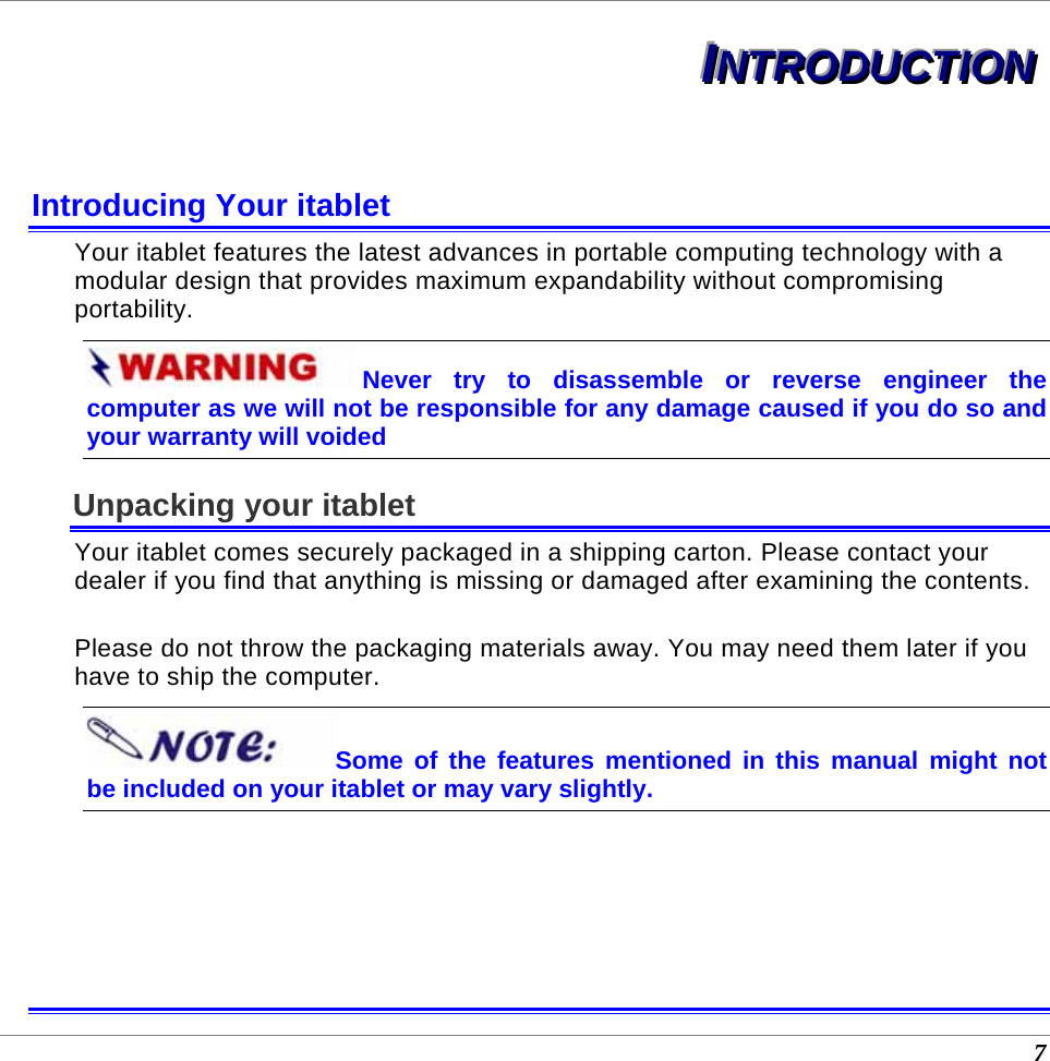  7 IIINNNTTTRRROOODDDUUUCCCTTTIIIOOONNN   Introducing Your itablet Your itablet features the latest advances in portable computing technology with a modular design that provides maximum expandability without compromising portability.   Never try to disassemble or reverse engineer the computer as we will not be responsible for any damage caused if you do so and your warranty will voided Unpacking your itablet Your itablet comes securely packaged in a shipping carton. Please contact your dealer if you find that anything is missing or damaged after examining the contents.   Please do not throw the packaging materials away. You may need them later if you have to ship the computer.  Some of the features mentioned in this manual might not be included on your itablet or may vary slightly.    