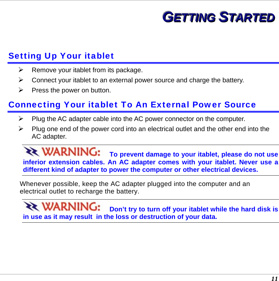  11 GGGEEETTTTTTIIINNNGGG   SSSTTTAAARRRTTTEEEDDD   Setting Up Your itablet ¾ Remove your itablet from its package. ¾ Connect your itablet to an external power source and charge the battery. ¾ Press the power on button. Connecting Your itablet To An External Power Source ¾ Plug the AC adapter cable into the AC power connector on the computer. ¾ Plug one end of the power cord into an electrical outlet and the other end into the AC adapter. To prevent damage to your itablet, please do not use inferior extension cables. An AC adapter comes with your itablet. Never use a  different kind of adapter to power the computer or other electrical devices.    Whenever possible, keep the AC adapter plugged into the computer and an electrical outlet to recharge the battery.   Don’t try to turn off your itablet while the hard disk is in use as it may result  in the loss or destruction of your data.  