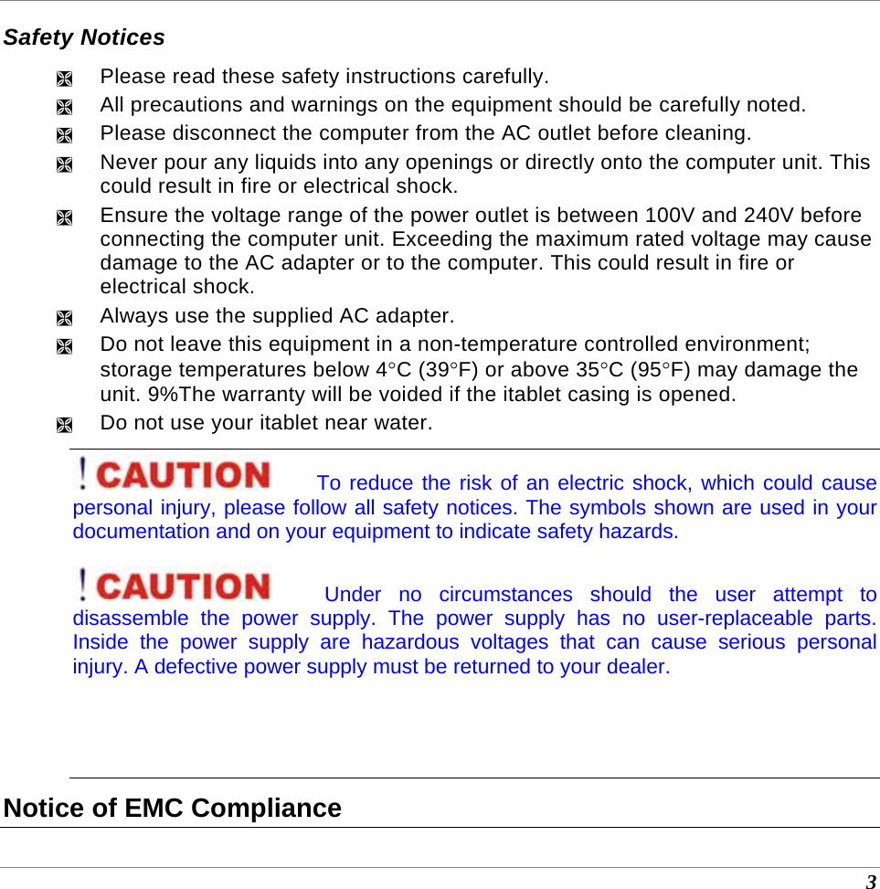  3 Safety Notices ² Please read these safety instructions carefully. ² All precautions and warnings on the equipment should be carefully noted. ² Please disconnect the computer from the AC outlet before cleaning. ² Never pour any liquids into any openings or directly onto the computer unit. This could result in fire or electrical shock. ² Ensure the voltage range of the power outlet is between 100V and 240V before connecting the computer unit. Exceeding the maximum rated voltage may cause damage to the AC adapter or to the computer. This could result in fire or electrical shock. ² Always use the supplied AC adapter.  ² Do not leave this equipment in a non-temperature controlled environment; storage temperatures below 4°C (39°F) or above 35°C (95°F) may damage the unit. 9%The warranty will be voided if the itablet casing is opened. ² Do not use your itablet near water. To reduce the risk of an electric shock, which could cause personal injury, please follow all safety notices. The symbols shown are used in your documentation and on your equipment to indicate safety hazards. Under no circumstances should the user attempt to disassemble the power supply. The power supply has no user-replaceable parts. Inside the power supply are hazardous voltages that can cause serious personal injury. A defective power supply must be returned to your dealer.   Notice of EMC Compliance 