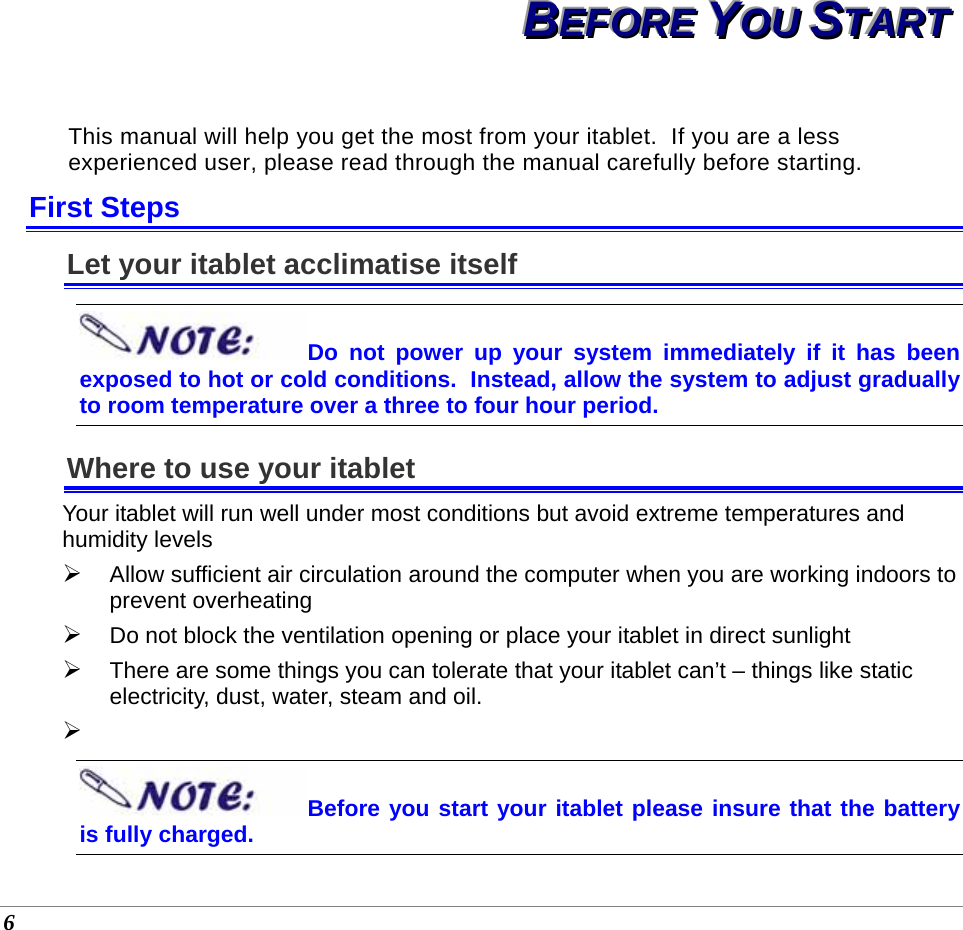  6 BBBEEEFFFOOORRREEE   YYYOOOUUU   SSSTTTAAARRRTTT   This manual will help you get the most from your itablet.  If you are a less experienced user, please read through the manual carefully before starting. First Steps Let your itablet acclimatise itself Do not power up your system immediately if it has been exposed to hot or cold conditions.  Instead, allow the system to adjust gradually to room temperature over a three to four hour period. Where to use your itablet Your itablet will run well under most conditions but avoid extreme temperatures and humidity levels  ¾ Allow sufficient air circulation around the computer when you are working indoors to prevent overheating ¾ Do not block the ventilation opening or place your itablet in direct sunlight ¾ There are some things you can tolerate that your itablet can’t – things like static electricity, dust, water, steam and oil.   ¾  Before you start your itablet please insure that the battery is fully charged.          