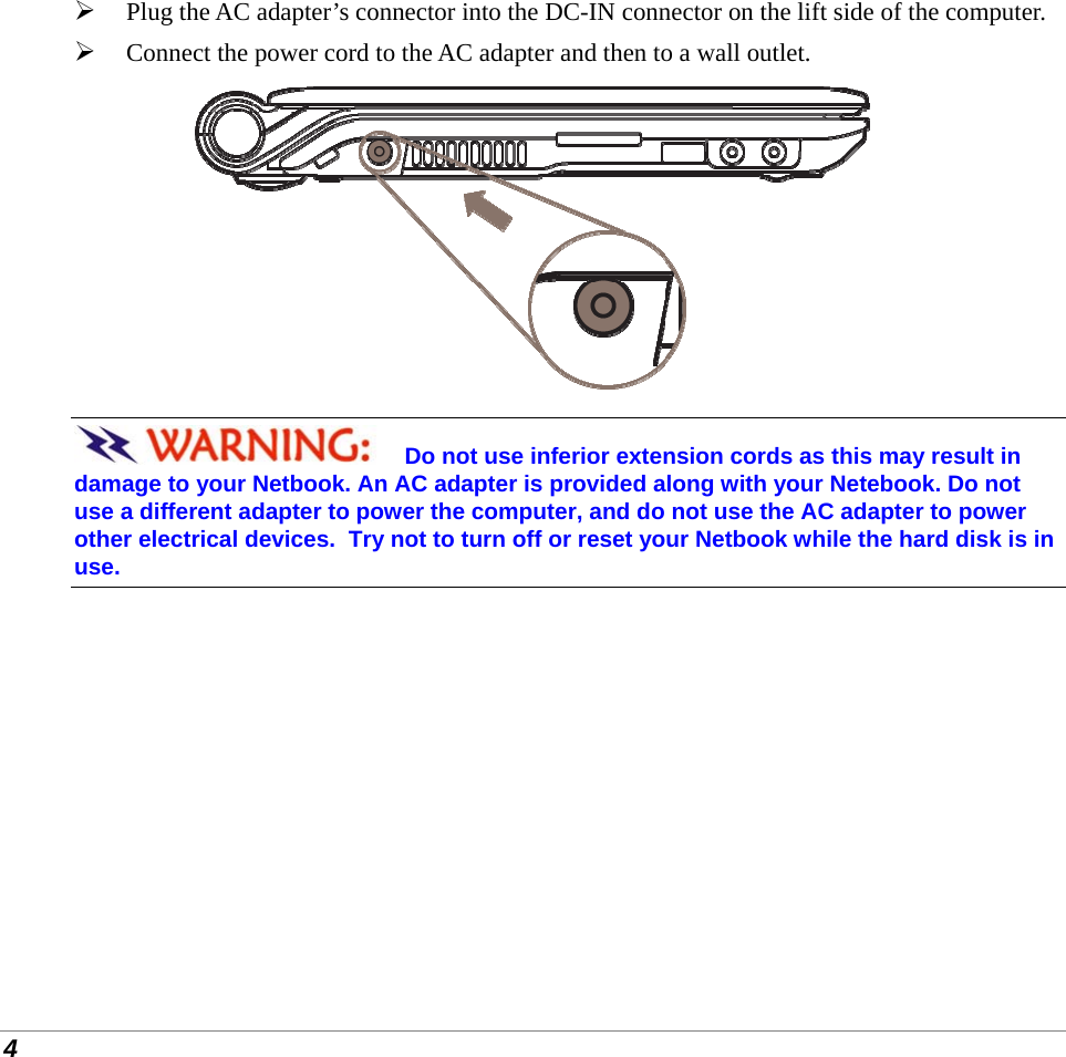  4  Plug the AC adapter’s connector into the DC-IN connector on the lift side of the computer.  Connect the power cord to the AC adapter and then to a wall outlet.  Do not use inferior extension cords as this may result in damage to your Netbook. An AC adapter is provided along with your Netebook. Do not use a different adapter to power the computer, and do not use the AC adapter to power other electrical devices.  Try not to turn off or reset your Netbook while the hard disk is in use. 