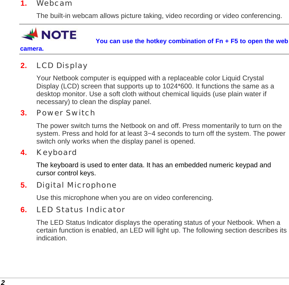  2 1.  Webcam The built-in webcam allows picture taking, video recording or video conferencing. You can use the hotkey combination of Fn + F5 to open the web camera. 2.  LCD Display Your Netbook computer is equipped with a replaceable color Liquid Crystal Display (LCD) screen that supports up to 1024*600. It functions the same as a desktop monitor. Use a soft cloth without chemical liquids (use plain water if necessary) to clean the display panel. 3.  Power Switch The power switch turns the Netbook on and off. Press momentarily to turn on the system. Press and hold for at least 3~4 seconds to turn off the system. The power switch only works when the display panel is opened. 4.  Keyboard The keyboard is used to enter data. It has an embedded numeric keypad and cursor control keys. 5.  Digital Microphone Use this microphone when you are on video conferencing. 6.  LED Status Indicator The LED Status Indicator displays the operating status of your Netbook. When a certain function is enabled, an LED will light up. The following section describes its indication. 