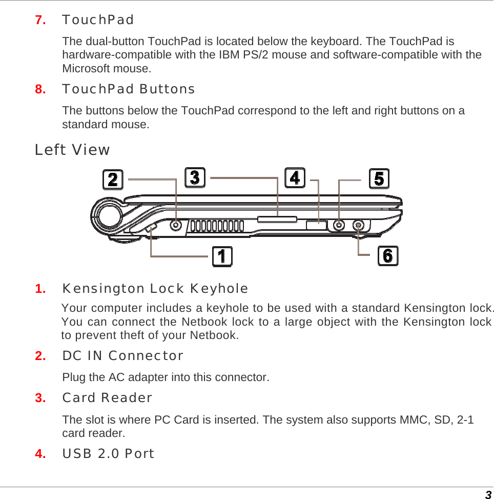  3 7.  TouchPad The dual-button TouchPad is located below the keyboard. The TouchPad is hardware-compatible with the IBM PS/2 mouse and software-compatible with the Microsoft mouse.  8.  TouchPad Buttons The buttons below the TouchPad correspond to the left and right buttons on a standard mouse. Left View  1.  Kensington Lock Keyhole Your computer includes a keyhole to be used with a standard Kensington lock. You can connect the Netbook lock to a large object with the Kensington lock to prevent theft of your Netbook. 2.  DC IN Connector Plug the AC adapter into this connector. 3.  Card Reader The slot is where PC Card is inserted. The system also supports MMC, SD, 2-1 card reader. 4.  USB 2.0 Port 
