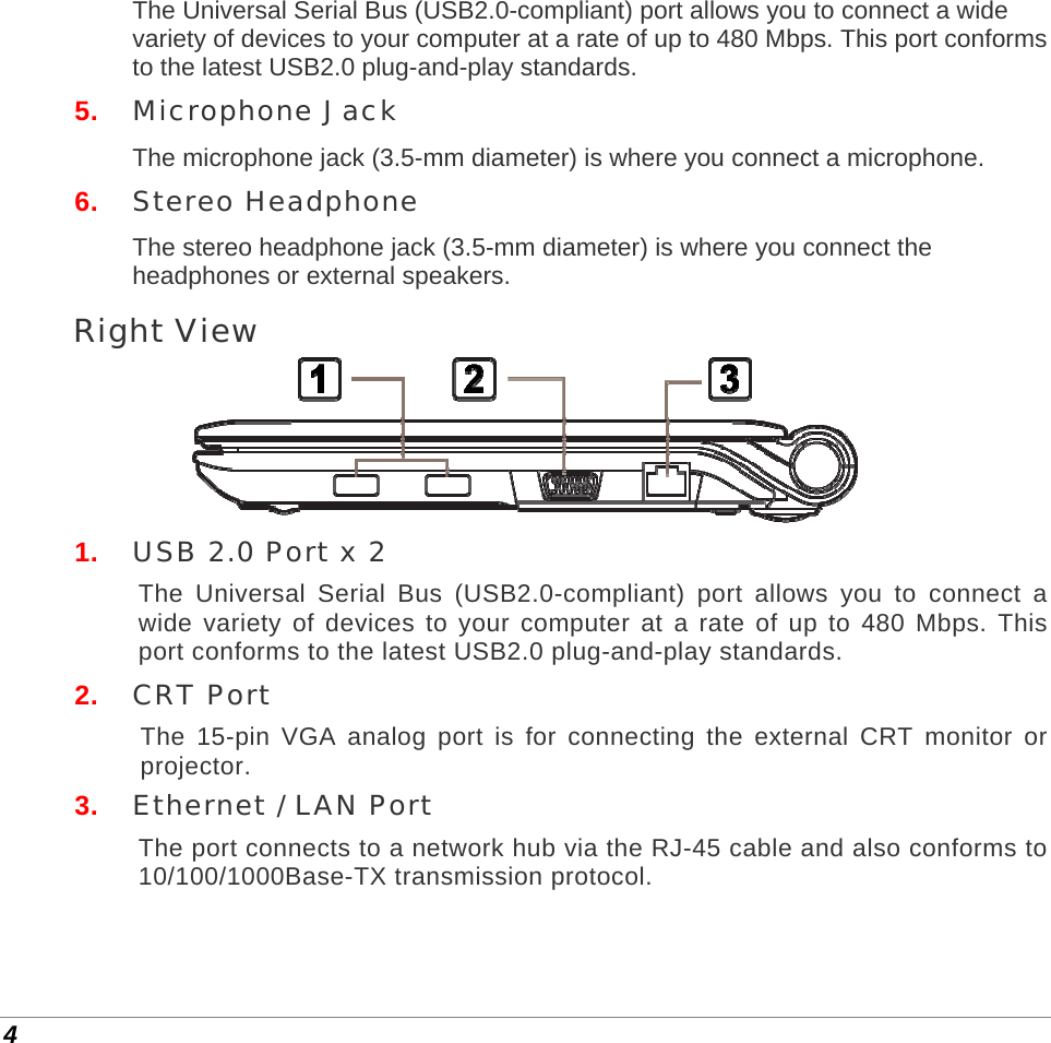  4 The Universal Serial Bus (USB2.0-compliant) port allows you to connect a wide variety of devices to your computer at a rate of up to 480 Mbps. This port conforms to the latest USB2.0 plug-and-play standards. 5.  Microphone Jack The microphone jack (3.5-mm diameter) is where you connect a microphone. 6.  Stereo Headphone The stereo headphone jack (3.5-mm diameter) is where you connect the headphones or external speakers.  Right View  1.  USB 2.0 Port x 2 The Universal Serial Bus (USB2.0-compliant) port allows you to connect a wide variety of devices to your computer at a rate of up to 480 Mbps. This port conforms to the latest USB2.0 plug-and-play standards. 2.  CRT Port The 15-pin VGA analog port is for connecting the external CRT monitor or projector. 3.  Ethernet / LAN Port The port connects to a network hub via the RJ-45 cable and also conforms to 10/100/1000Base-TX transmission protocol.   