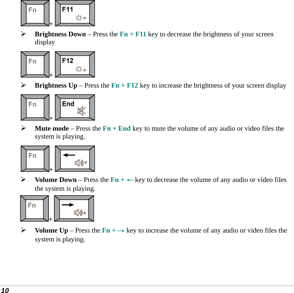  10 +    Brightness Down – Press the Fn + F11 key to decrease the brightness of your screen display +    Brightness Up – Press the Fn + F12 key to increase the brightness of your screen display +    Mute mode – Press the Fn + End key to mute the volume of any audio or video files the system is playing. +    Volume Down – Press the Fn + ← key to decrease the volume of any audio or video files the system is playing. +    Volume Up – Press the Fn + → key to increase the volume of any audio or video files the system is playing.    