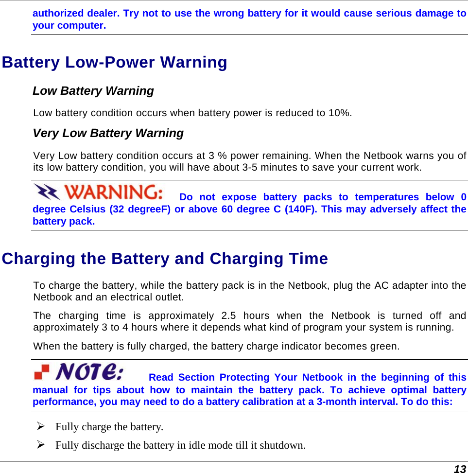  13 authorized dealer. Try not to use the wrong battery for it would cause serious damage to your computer. Battery Low-Power Warning Low Battery Warning Low battery condition occurs when battery power is reduced to 10%.  Very Low Battery Warning Very Low battery condition occurs at 3 % power remaining. When the Netbook warns you of its low battery condition, you will have about 3-5 minutes to save your current work. Do not expose battery packs to temperatures below 0 degree Celsius (32 degreeF) or above 60 degree C (140F). This may adversely affect the battery pack. Charging the Battery and Charging Time To charge the battery, while the battery pack is in the Netbook, plug the AC adapter into the Netbook and an electrical outlet. The charging time is approximately 2.5 hours when the Netbook is turned off and approximately 3 to 4 hours where it depends what kind of program your system is running. When the battery is fully charged, the battery charge indicator becomes green. Read Section Protecting Your Netbook in the beginning of this manual for tips about how to maintain the battery pack. To achieve optimal battery performance, you may need to do a battery calibration at a 3-month interval. To do this:  Fully charge the battery.  Fully discharge the battery in idle mode till it shutdown. 
