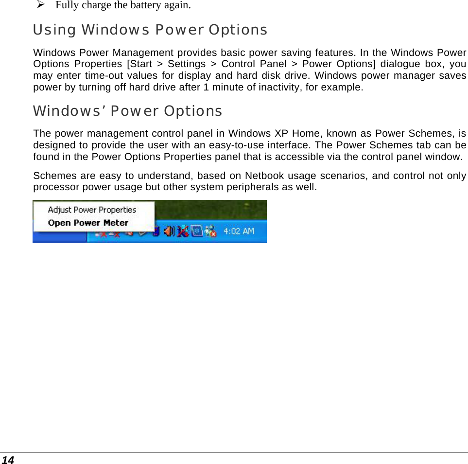  14  Fully charge the battery again. Using Windows Power Options Windows Power Management provides basic power saving features. In the Windows Power Options Properties [Start &gt; Settings &gt; Control Panel &gt; Power Options] dialogue box, you may enter time-out values for display and hard disk drive. Windows power manager saves power by turning off hard drive after 1 minute of inactivity, for example. Windows’ Power Options The power management control panel in Windows XP Home, known as Power Schemes, is designed to provide the user with an easy-to-use interface. The Power Schemes tab can be found in the Power Options Properties panel that is accessible via the control panel window. Schemes are easy to understand, based on Netbook usage scenarios, and control not only processor power usage but other system peripherals as well.   