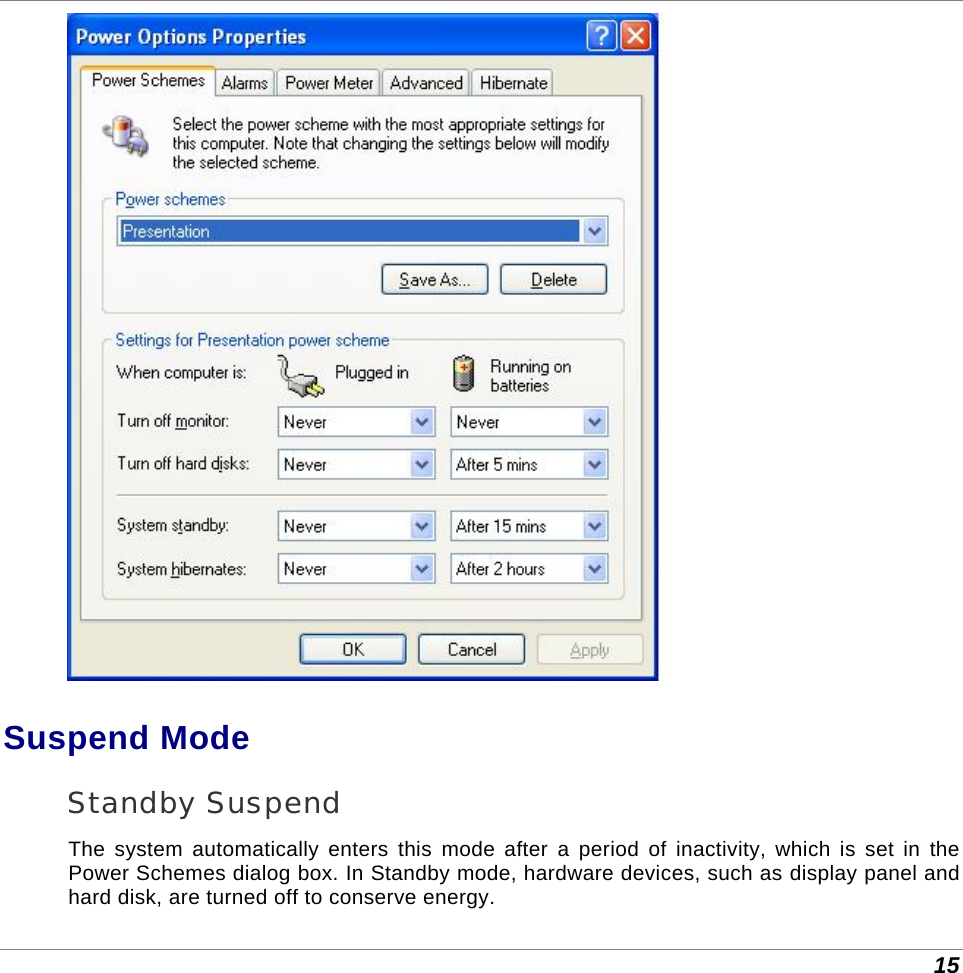  15  Suspend Mode Standby Suspend The system automatically enters this mode after a period of inactivity, which is set in the Power Schemes dialog box. In Standby mode, hardware devices, such as display panel and hard disk, are turned off to conserve energy. 