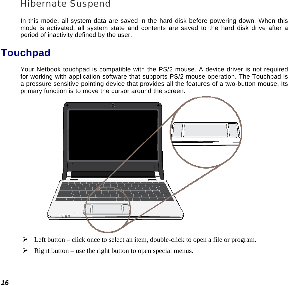  16 Hibernate Suspend In this mode, all system data are saved in the hard disk before powering down. When this mode is activated, all system state and contents are saved to the hard disk drive after a period of inactivity defined by the user.  Touchpad Your Netbook touchpad is compatible with the PS/2 mouse. A device driver is not required for working with application software that supports PS/2 mouse operation. The Touchpad is a pressure sensitive pointing device that provides all the features of a two-button mouse. Its primary function is to move the cursor around the screen.    Left button – click once to select an item, double-click to open a file or program.  Right button – use the right button to open special menus. 