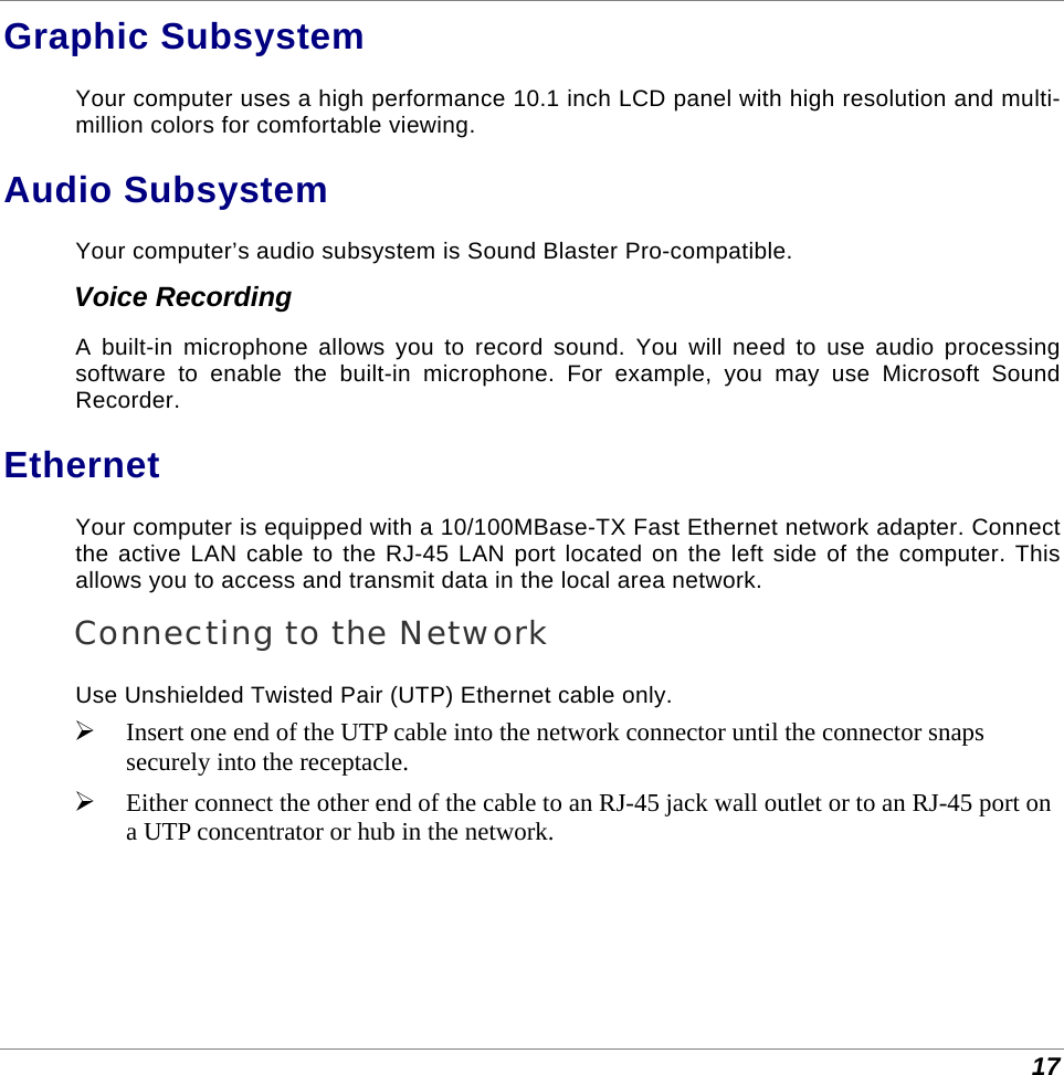  17 Graphic Subsystem Your computer uses a high performance 10.1 inch LCD panel with high resolution and multi-million colors for comfortable viewing. Audio Subsystem Your computer’s audio subsystem is Sound Blaster Pro-compatible. Voice Recording A built-in microphone allows you to record sound. You will need to use audio processing software to enable the built-in microphone. For example, you may use Microsoft Sound Recorder. Ethernet Your computer is equipped with a 10/100MBase-TX Fast Ethernet network adapter. Connect the active LAN cable to the RJ-45 LAN port located on the left side of the computer. This allows you to access and transmit data in the local area network.  Connecting to the Network Use Unshielded Twisted Pair (UTP) Ethernet cable only.  Insert one end of the UTP cable into the network connector until the connector snaps securely into the receptacle.   Either connect the other end of the cable to an RJ-45 jack wall outlet or to an RJ-45 port on a UTP concentrator or hub in the network.       