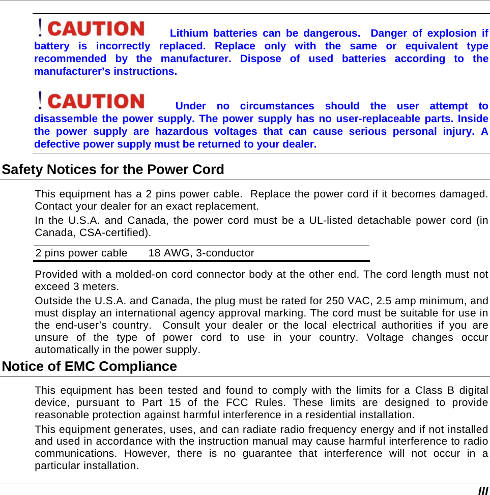  III Lithium batteries can be dangerous.  Danger of explosion if battery is incorrectly replaced. Replace only with the same or equivalent type recommended by the manufacturer. Dispose of used batteries according to the manufacturer’s instructions. Under no circumstances should the user attempt to disassemble the power supply. The power supply has no user-replaceable parts. Inside the power supply are hazardous voltages that can cause serious personal injury. A defective power supply must be returned to your dealer. Safety Notices for the Power Cord This equipment has a 2 pins power cable.  Replace the power cord if it becomes damaged. Contact your dealer for an exact replacement. In the U.S.A. and Canada, the power cord must be a UL-listed detachable power cord (in Canada, CSA-certified). 2 pins power cable   18 AWG, 3-conductor Provided with a molded-on cord connector body at the other end. The cord length must not exceed 3 meters. Outside the U.S.A. and Canada, the plug must be rated for 250 VAC, 2.5 amp minimum, and must display an international agency approval marking. The cord must be suitable for use in the end-user’s country.  Consult your dealer or the local electrical authorities if you are unsure of the type of power cord to use in your country. Voltage changes occur automatically in the power supply. Notice of EMC Compliance This equipment has been tested and found to comply with the limits for a Class B digital device, pursuant to Part 15 of the FCC Rules. These limits are designed to provide reasonable protection against harmful interference in a residential installation.  This equipment generates, uses, and can radiate radio frequency energy and if not installed and used in accordance with the instruction manual may cause harmful interference to radio communications. However, there is no guarantee that interference will not occur in a particular installation.  
