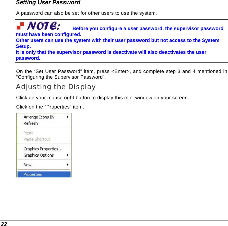  22 Setting User Password A password can also be set for other users to use the system. Before you configure a user password, the supervisor password must have been configured.  Other users can use the system with their user password but not access to the System Setup.  It is only that the supervisor password is deactivate will also deactivates the user password. On the “Set User Password” item, press &lt;Enter&gt;, and complete step 3 and 4 mentioned in “Configuring the Supervisor Password”. Adjusting the Display Click on your mouse right button to display this mini window on your screen. Click on the “Properties” item.   