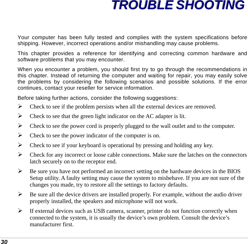  30 TTTRRROOOUUUBBBLLLEEE   SSSHHHOOOOOOTTTIIINNNGGG   Your computer has been fully tested and complies with the system specifications before shipping. However, incorrect operations and/or mishandling may cause problems. This chapter provides a reference for identifying and correcting common hardware and software problems that you may encounter. When you encounter a problem, you should first try to go through the recommendations in this chapter. Instead of returning the computer and waiting for repair, you may easily solve the problems by considering the following scenarios and possible solutions. If the error continues, contact your reseller for service information. Before taking further actions, consider the following suggestions:  Check to see if the problem persists when all the external devices are removed.  Check to see that the green light indicator on the AC adapter is lit.  Check to see the power cord is properly plugged to the wall outlet and to the computer.  Check to see the power indicator of the computer is on.  Check to see if your keyboard is operational by pressing and holding any key.  Check for any incorrect or loose cable connections. Make sure the latches on the connectors latch securely on to the receptor end.  Be sure you have not performed an incorrect setting on the hardware devices in the BIOS Setup utility. A faulty setting may cause the system to misbehave. If you are not sure of the changes you made, try to restore all the settings to factory defaults.  Be sure all the device drivers are installed properly. For example, without the audio driver properly installed, the speakers and microphone will not work.  If external devices such as USB camera, scanner, printer do not function correctly when connected to the system, it is usually the device’s own problem. Consult the device’s manufacturer first. 