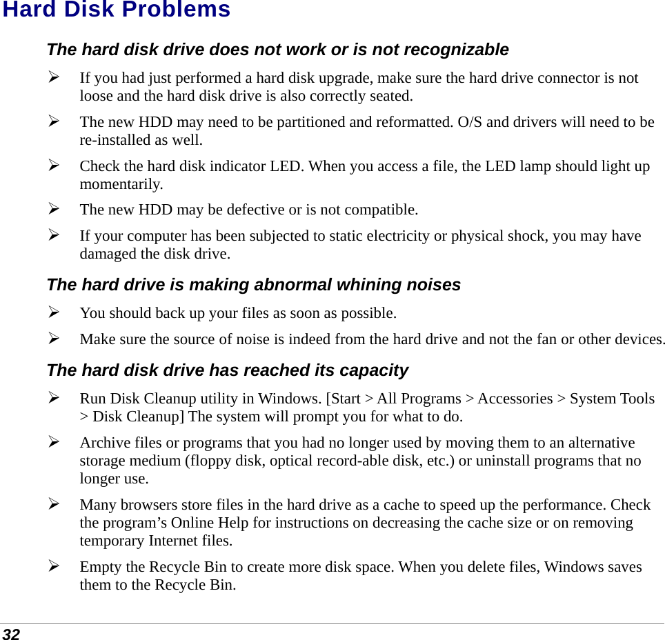  32 Hard Disk Problems The hard disk drive does not work or is not recognizable  If you had just performed a hard disk upgrade, make sure the hard drive connector is not loose and the hard disk drive is also correctly seated.   The new HDD may need to be partitioned and reformatted. O/S and drivers will need to be re-installed as well.  Check the hard disk indicator LED. When you access a file, the LED lamp should light up momentarily.  The new HDD may be defective or is not compatible.  If your computer has been subjected to static electricity or physical shock, you may have damaged the disk drive. The hard drive is making abnormal whining noises  You should back up your files as soon as possible.  Make sure the source of noise is indeed from the hard drive and not the fan or other devices. The hard disk drive has reached its capacity  Run Disk Cleanup utility in Windows. [Start &gt; All Programs &gt; Accessories &gt; System Tools &gt; Disk Cleanup] The system will prompt you for what to do.  Archive files or programs that you had no longer used by moving them to an alternative storage medium (floppy disk, optical record-able disk, etc.) or uninstall programs that no longer use.  Many browsers store files in the hard drive as a cache to speed up the performance. Check the program’s Online Help for instructions on decreasing the cache size or on removing temporary Internet files.  Empty the Recycle Bin to create more disk space. When you delete files, Windows saves them to the Recycle Bin. 