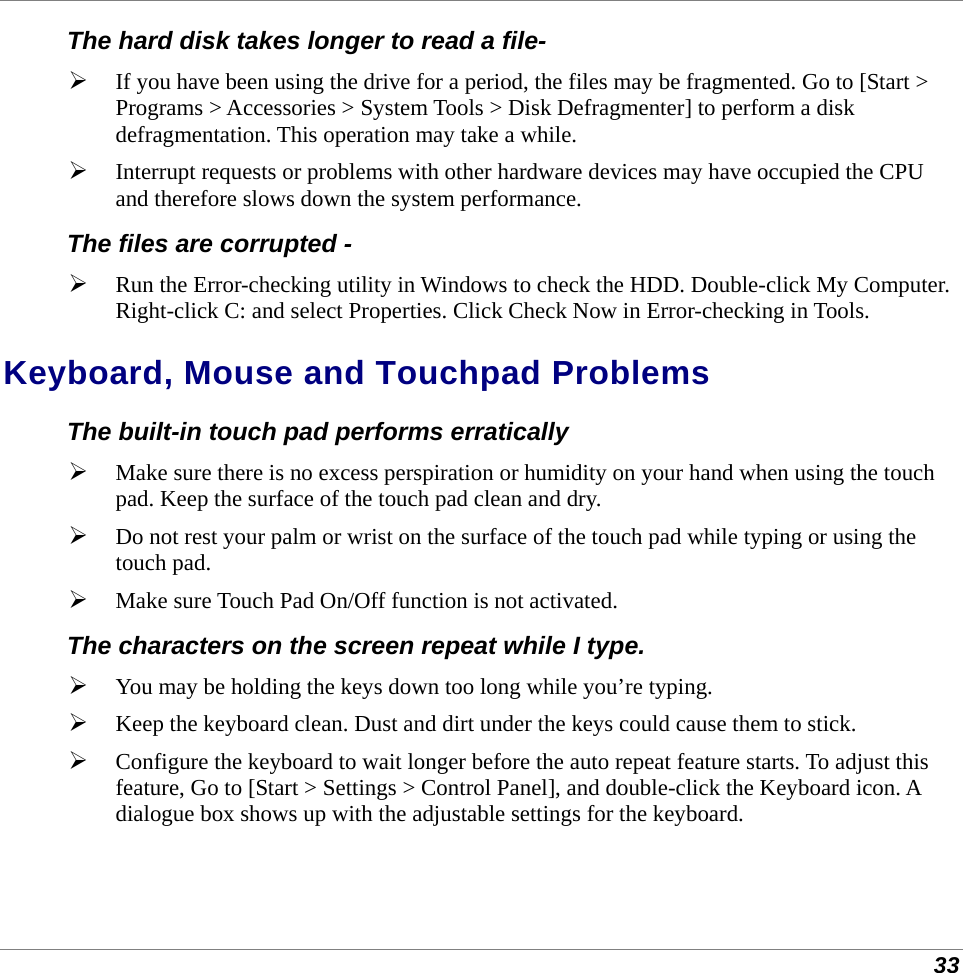  33 The hard disk takes longer to read a file-  If you have been using the drive for a period, the files may be fragmented. Go to [Start &gt; Programs &gt; Accessories &gt; System Tools &gt; Disk Defragmenter] to perform a disk defragmentation. This operation may take a while.  Interrupt requests or problems with other hardware devices may have occupied the CPU and therefore slows down the system performance. The files are corrupted -  Run the Error-checking utility in Windows to check the HDD. Double-click My Computer. Right-click C: and select Properties. Click Check Now in Error-checking in Tools. Keyboard, Mouse and Touchpad Problems  The built-in touch pad performs erratically  Make sure there is no excess perspiration or humidity on your hand when using the touch pad. Keep the surface of the touch pad clean and dry.  Do not rest your palm or wrist on the surface of the touch pad while typing or using the touch pad.  Make sure Touch Pad On/Off function is not activated. The characters on the screen repeat while I type.  You may be holding the keys down too long while you’re typing.  Keep the keyboard clean. Dust and dirt under the keys could cause them to stick.  Configure the keyboard to wait longer before the auto repeat feature starts. To adjust this feature, Go to [Start &gt; Settings &gt; Control Panel], and double-click the Keyboard icon. A dialogue box shows up with the adjustable settings for the keyboard. 