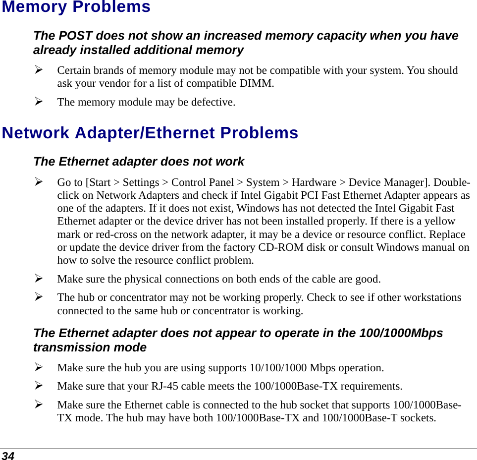  34 Memory Problems The POST does not show an increased memory capacity when you have already installed additional memory  Certain brands of memory module may not be compatible with your system. You should ask your vendor for a list of compatible DIMM.  The memory module may be defective. Network Adapter/Ethernet Problems The Ethernet adapter does not work   Go to [Start &gt; Settings &gt; Control Panel &gt; System &gt; Hardware &gt; Device Manager]. Double-click on Network Adapters and check if Intel Gigabit PCI Fast Ethernet Adapter appears as one of the adapters. If it does not exist, Windows has not detected the Intel Gigabit Fast Ethernet adapter or the device driver has not been installed properly. If there is a yellow mark or red-cross on the network adapter, it may be a device or resource conflict. Replace or update the device driver from the factory CD-ROM disk or consult Windows manual on how to solve the resource conflict problem.  Make sure the physical connections on both ends of the cable are good.  The hub or concentrator may not be working properly. Check to see if other workstations connected to the same hub or concentrator is working. The Ethernet adapter does not appear to operate in the 100/1000Mbps transmission mode  Make sure the hub you are using supports 10/100/1000 Mbps operation.  Make sure that your RJ-45 cable meets the 100/1000Base-TX requirements.  Make sure the Ethernet cable is connected to the hub socket that supports 100/1000Base-TX mode. The hub may have both 100/1000Base-TX and 100/1000Base-T sockets. 
