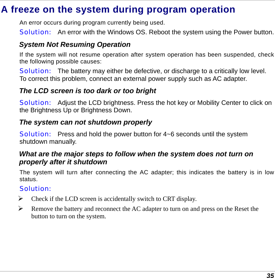  35 A freeze on the system during program operation An error occurs during program currently being used.  Solution:   An error with the Windows OS. Reboot the system using the Power button. System Not Resuming Operation If the system will not resume operation after system operation has been suspended, check the following possible causes: Solution:   The battery may either be defective, or discharge to a critically low level. To correct this problem, connect an external power supply such as AC adapter. The LCD screen is too dark or too bright Solution:   Adjust the LCD brightness. Press the hot key or Mobility Center to click on the Brightness Up or Brightness Down. The system can not shutdown properly Solution:   Press and hold the power button for 4~6 seconds until the system shutdown manually. What are the major steps to follow when the system does not turn on properly after it shutdown  The system will turn after connecting the AC adapter; this indicates the battery is in low status. Solution:     Check if the LCD screen is accidentally switch to CRT display.  Remove the battery and reconnect the AC adapter to turn on and press on the Reset the button to turn on the system. 