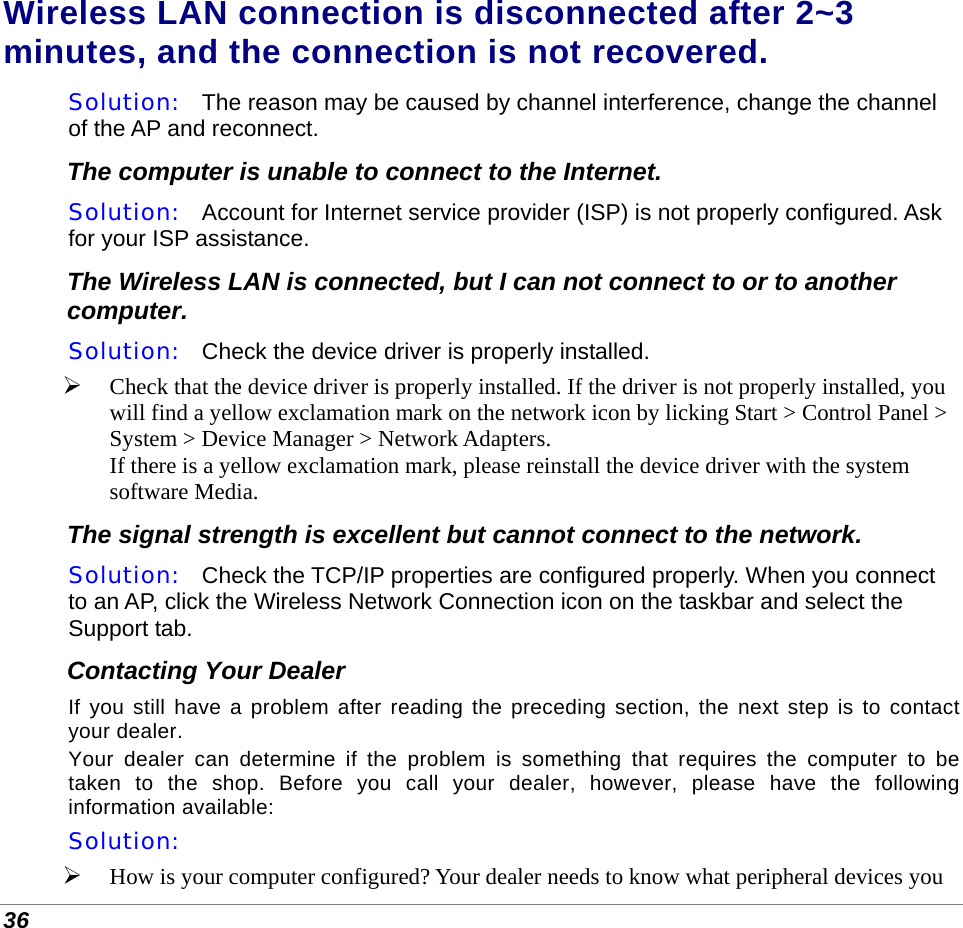  36 Wireless LAN connection is disconnected after 2~3 minutes, and the connection is not recovered. Solution:   The reason may be caused by channel interference, change the channel of the AP and reconnect. The computer is unable to connect to the Internet. Solution:   Account for Internet service provider (ISP) is not properly configured. Ask for your ISP assistance. The Wireless LAN is connected, but I can not connect to or to another computer. Solution:   Check the device driver is properly installed.   Check that the device driver is properly installed. If the driver is not properly installed, you will find a yellow exclamation mark on the network icon by licking Start &gt; Control Panel &gt; System &gt; Device Manager &gt; Network Adapters.  If there is a yellow exclamation mark, please reinstall the device driver with the system software Media. The signal strength is excellent but cannot connect to the network. Solution:   Check the TCP/IP properties are configured properly. When you connect to an AP, click the Wireless Network Connection icon on the taskbar and select the Support tab. Contacting Your Dealer If you still have a problem after reading the preceding section, the next step is to contact your dealer.  Your dealer can determine if the problem is something that requires the computer to be taken to the shop. Before you call your dealer, however, please have the following information available: Solution:     How is your computer configured? Your dealer needs to know what peripheral devices you 