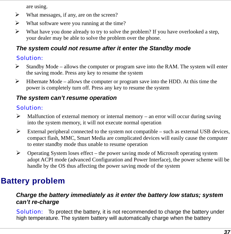  37 are using.  What messages, if any, are on the screen?  What software were you running at the time?  What have you done already to try to solve the problem? If you have overlooked a step, your dealer may be able to solve the problem over the phone. The system could not resume after it enter the Standby mode Solution:     Standby Mode – allows the computer or program save into the RAM. The system will enter the saving mode. Press any key to resume the system  Hibernate Mode – allows the computer or program save into the HDD. At this time the power is completely turn off. Press any key to resume the system The system can’t resume operation Solution:     Malfunction of external memory or internal memory – an error will occur during saving into the system memory, it will not execute normal operation  External peripheral connected to the system not compatible – such as external USB devices, compact flash, MMC, Smart Media are complicated devices will easily cause the computer to enter standby mode thus unable to resume operation  Operating System loses effect – the power saving mode of Microsoft operating system adopt ACPI mode (advanced Configuration and Power Interface), the power scheme will be handle by the OS thus affecting the power saving mode of the system Battery problem Charge the battery immediately as it enter the battery low status; system can’t re-charge Solution:   To protect the battery, it is not recommended to charge the battery under high temperature. The system battery will automatically charge when the battery 