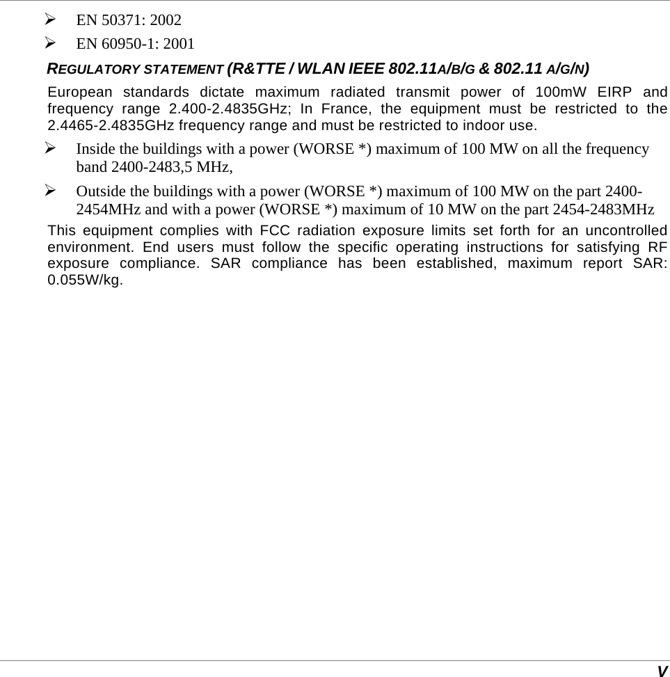  V  EN 50371: 2002  EN 60950-1: 2001 REGULATORY STATEMENT (R&amp;TTE / WLAN IEEE 802.11A/B/G &amp; 802.11 A/G/N) European standards dictate maximum radiated transmit power of 100mW EIRP and frequency range 2.400-2.4835GHz; In France, the equipment must be restricted to the 2.4465-2.4835GHz frequency range and must be restricted to indoor use.  Inside the buildings with a power (WORSE *) maximum of 100 MW on all the frequency band 2400-2483,5 MHz,   Outside the buildings with a power (WORSE *) maximum of 100 MW on the part 2400-2454MHz and with a power (WORSE *) maximum of 10 MW on the part 2454-2483MHz This equipment complies with FCC radiation exposure limits set forth for an uncontrolled environment. End users must follow the specific operating instructions for satisfying RF exposure compliance. SAR compliance has been established, maximum report SAR: 0.055W/kg. 