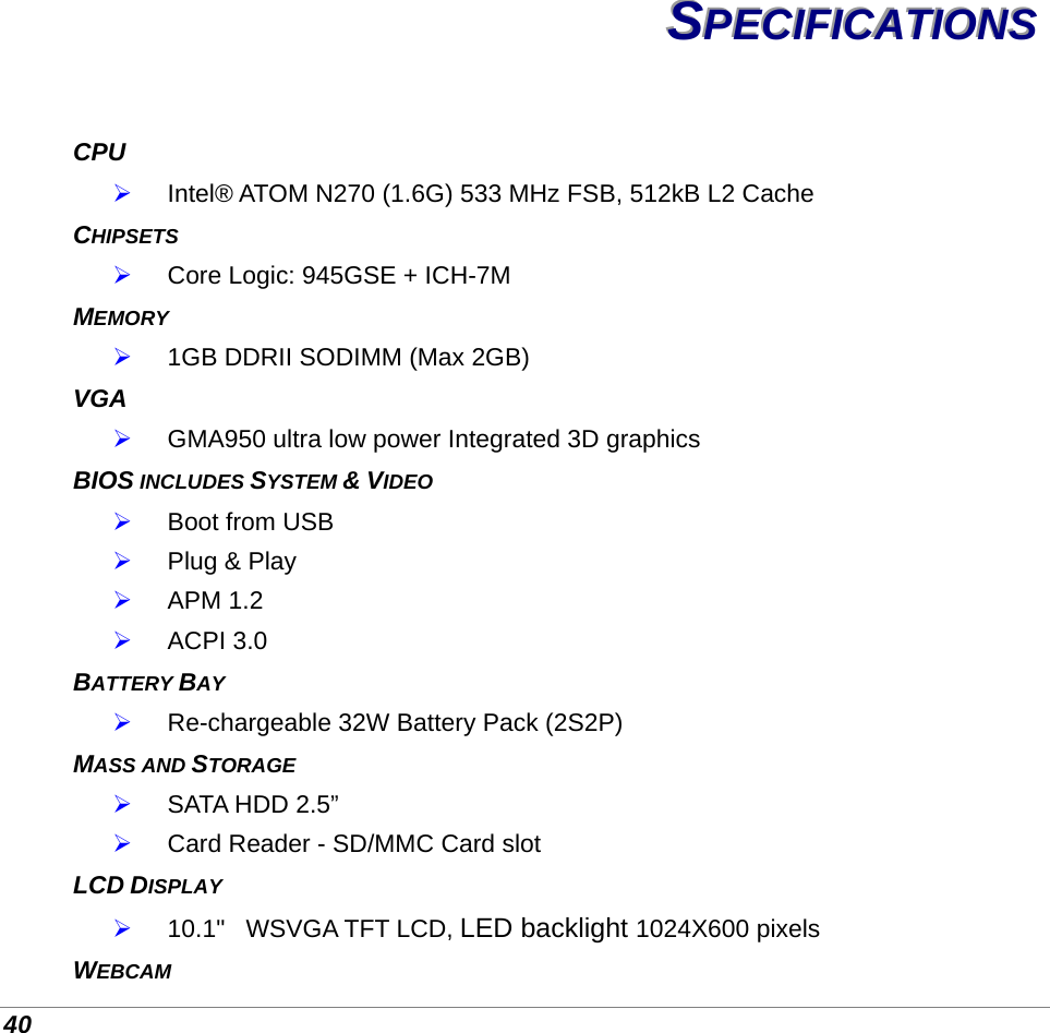  40 SSSPPPEEECCCIIIFFFIIICCCAAATTTIIIOOONNNSSS   CPU  Intel® ATOM N270 (1.6G) 533 MHz FSB, 512kB L2 Cache CHIPSETS   Core Logic: 945GSE + ICH-7M  MEMORY  1GB DDRII SODIMM (Max 2GB) VGA  GMA950 ultra low power Integrated 3D graphics BIOS INCLUDES SYSTEM &amp; VIDEO  Boot from USB   Plug &amp; Play  APM 1.2  ACPI 3.0 BATTERY BAY  Re-chargeable 32W Battery Pack (2S2P) MASS AND STORAGE   SATA HDD 2.5”  Card Reader - SD/MMC Card slot LCD DISPLAY  10.1&quot;   WSVGA TFT LCD, LED backlight 1024X600 pixels WEBCAM 