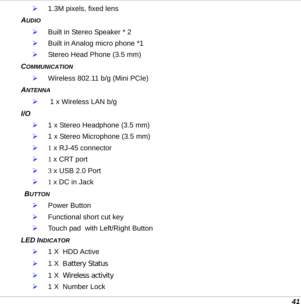  41  1.3M pixels, fixed lens AUDIO  Built in Stereo Speaker * 2  Built in Analog micro phone *1  Stereo Head Phone (3.5 mm) COMMUNICATION  Wireless 802.11 b/g (Mini PCIe) ANTENNA   1 x Wireless LAN b/g I/O  1 x Stereo Headphone (3.5 mm)  1 x Stereo Microphone (3.5 mm)  1 x RJ-45 connector   1 x CRT port   3 x USB 2.0 Port   1 x DC in Jack  BUTTON  Power Button  Functional short cut key  Touch pad  with Left/Right Button LED INDICATOR  1 X  HDD Active  1 X  Battery Status  1 X  Wireless activity  1 X  Number Lock 